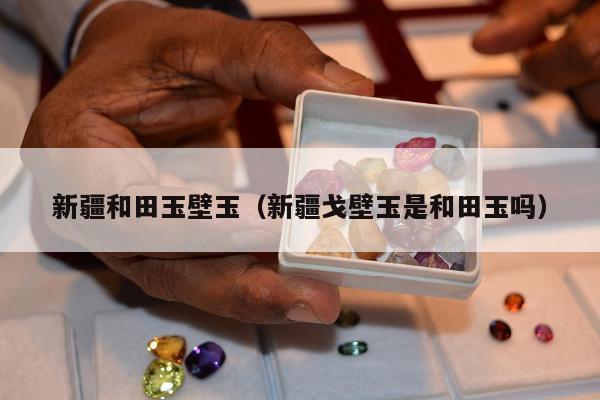 新疆和田玉壁玉，新疆戈壁玉是和田玉吗