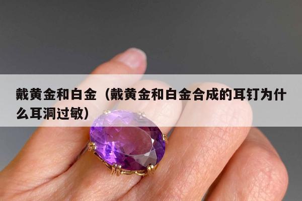 戴黄金和白金，戴黄金和白金合成的耳钉为什么耳洞过敏