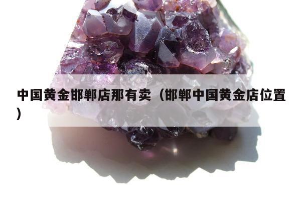 中国黄金邯郸店那有卖，邯郸中国黄金店位置
