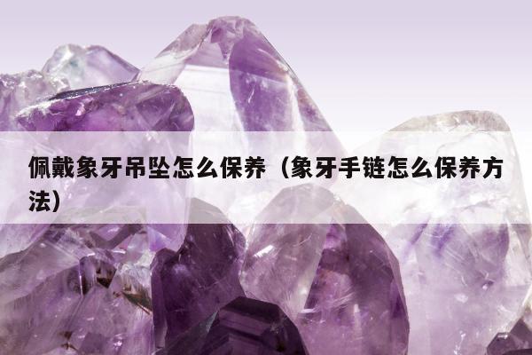 佩戴象牙吊坠怎么保养，象牙手链怎么保养方法