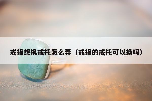 戒指想换戒托怎么弄，戒指的戒托可以换吗