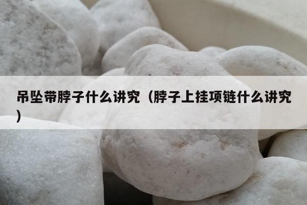 吊坠带脖子什么讲究，脖子上挂项链什么讲究