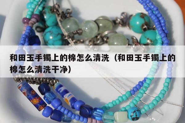和田玉手镯上的棉怎么清洗，和田玉手镯上的棉怎么清洗干净