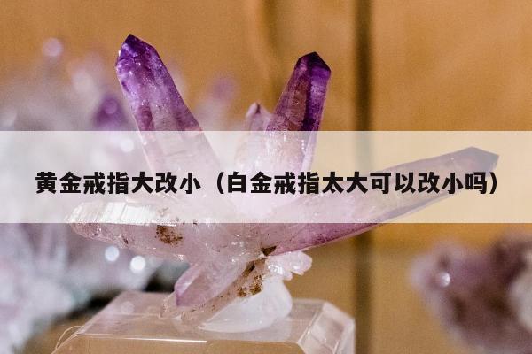 黄金戒指大改小，白金戒指太大可以改小吗