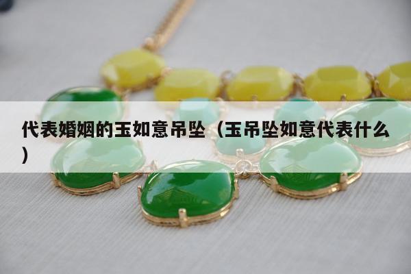 代表婚姻的玉如意吊坠，玉吊坠如意代表什么