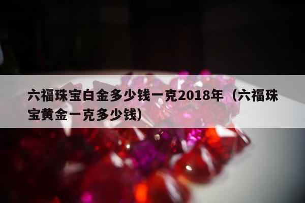 六福珠宝白金多少钱一克2018年，六福珠宝黄金一克多少钱