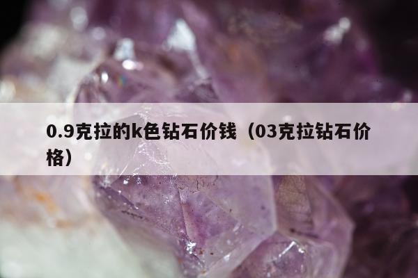 .9克拉的k色钻石价钱，03克拉钻石价格"