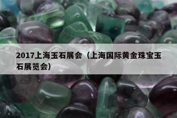 017上海玉石展会，上海国际黄金珠宝玉石展览会"