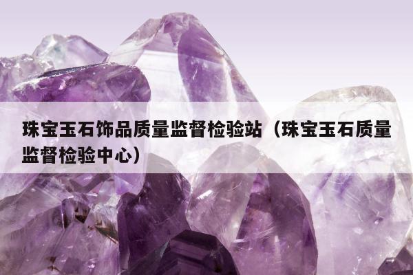 珠宝玉石饰品质量监督检验站，珠宝玉石质量监督检验中心