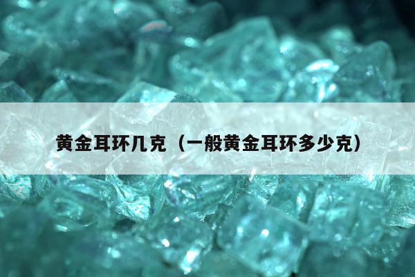 黄金耳环几克，一般黄金耳环多少克