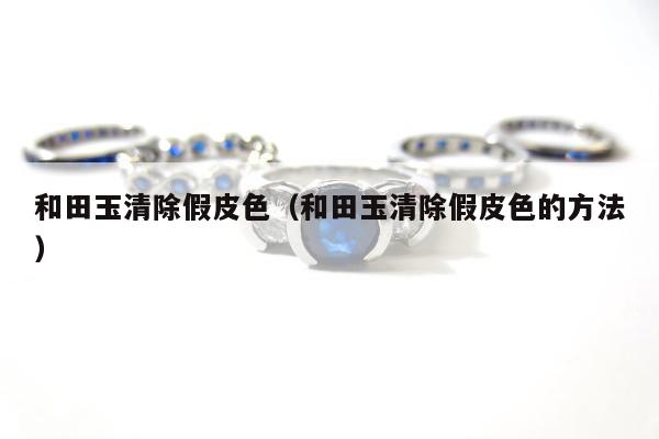 和田玉清除假皮色，和田玉清除假皮色的方法
