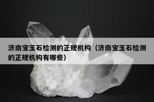 济南宝玉石检测的正规机构，济南宝玉石检测的正规机构有哪些