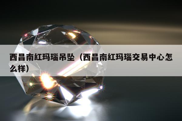 西昌南红玛瑙吊坠，西昌南红玛瑙交易中心怎么样