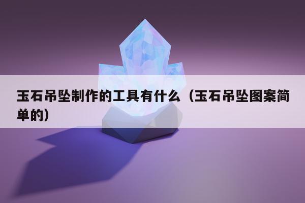 玉石吊坠制作的工具有什么，玉石吊坠图案简单的
