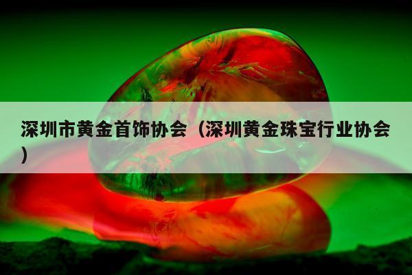 深圳市黄金首饰协会，深圳黄金珠宝行业协会