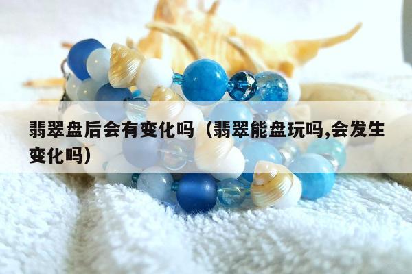翡翠盘后会有变化吗，翡翠能盘玩吗,会发生变化吗