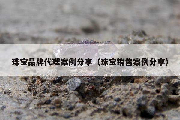 珠宝品牌代理案例分享，珠宝销售案例分享