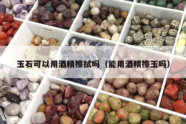 玉石可以用酒精擦拭吗，能用酒精擦玉吗