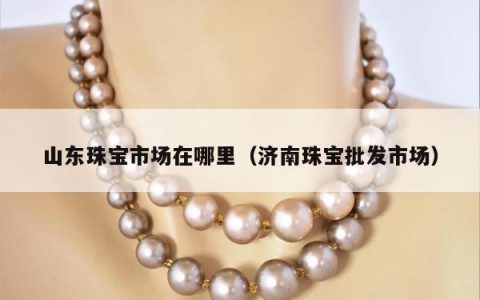 山东珠宝市场在哪里，济南珠宝批发市场