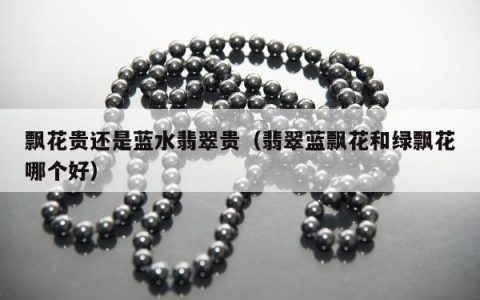 飘花贵还是蓝水翡翠贵，翡翠蓝飘花和绿飘花哪个好