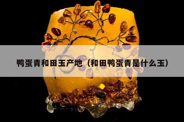 鸭蛋青和田玉产地，和田鸭蛋青是什么玉
