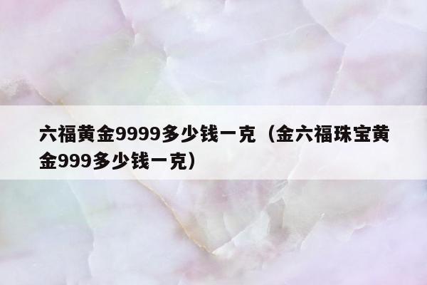 六福黄金9999多少钱一克，金六福珠宝黄金999多少钱一克