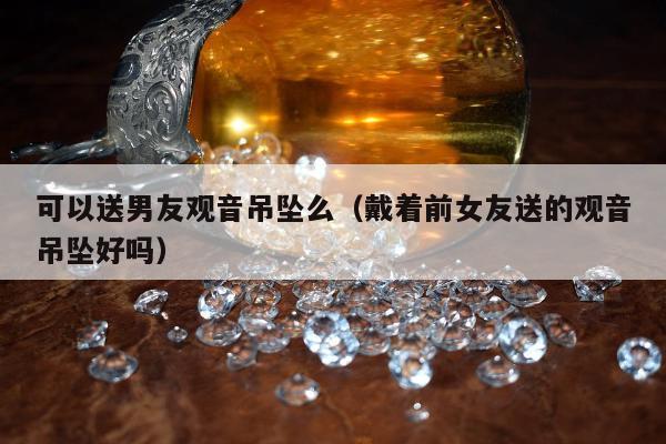 可以送男友观音吊坠么，戴着前女友送的观音吊坠好吗
