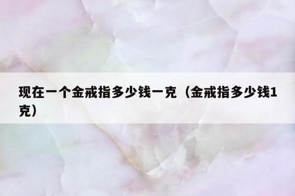 现在一个金戒指多少钱一克，金戒指多少钱1克