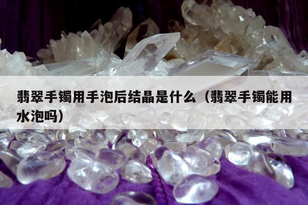 翡翠手镯用手泡后结晶是什么，翡翠手镯能用水泡吗