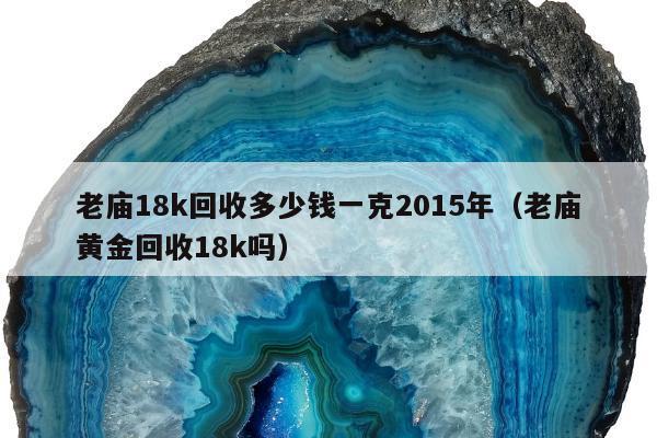 老庙18k回收多少钱一克2015年，老庙黄金回收18k吗