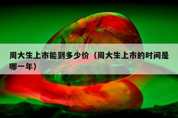 周大生上市能到多少价，周大生上市的时间是哪一年