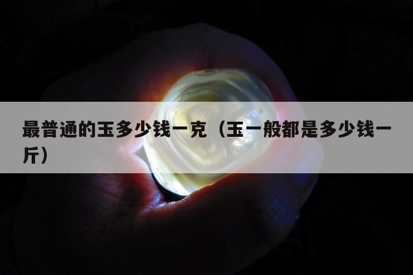 最普通的玉多少钱一克，玉一般都是多少钱一斤