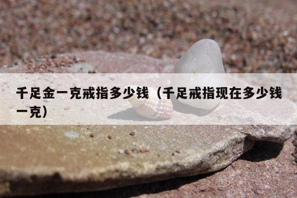 千足金一克戒指多少钱，千足戒指现在多少钱一克
