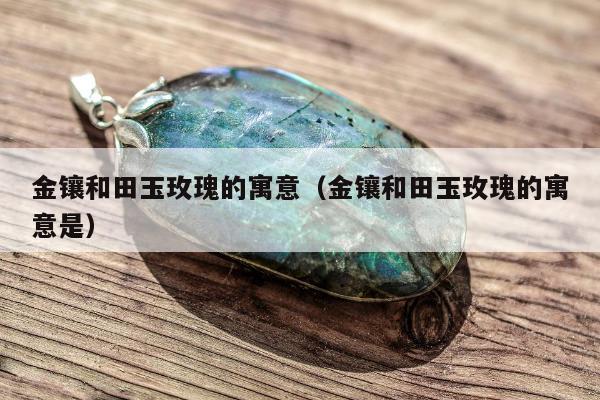 金镶和田玉玫瑰的寓意，金镶和田玉玫瑰的寓意是