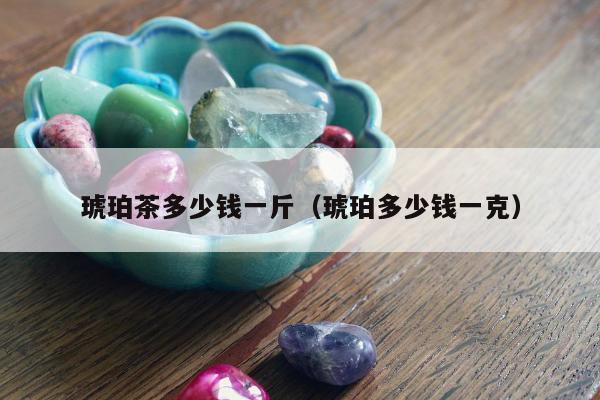 琥珀茶多少钱一斤，琥珀多少钱一克