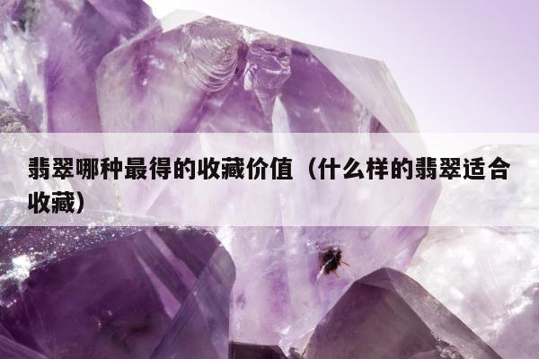 翡翠哪种最得的收藏价值，什么样的翡翠适合收藏