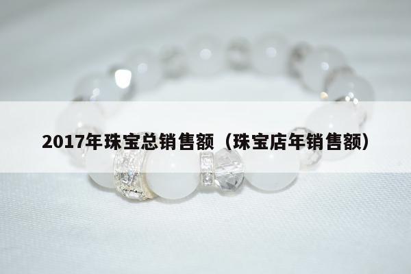 017年珠宝总销售额，珠宝店年销售额"