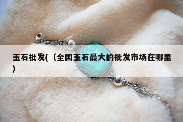 玉石批发(，全国玉石最大的批发市场在哪里