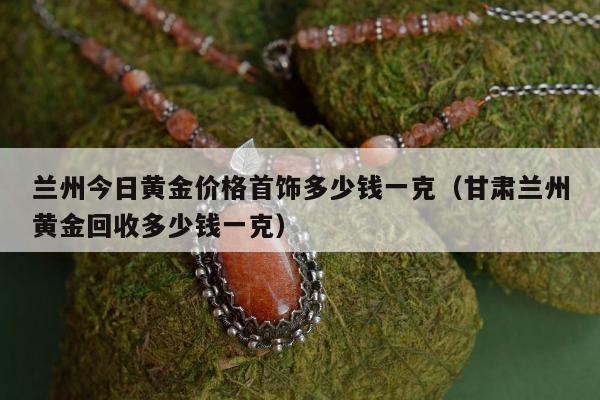 兰州今日黄金价格首饰多少钱一克，甘肃兰州黄金回收多少钱一克