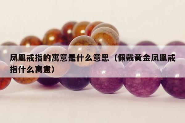 凤凰戒指的寓意是什么意思，佩戴黄金凤凰戒指什么寓意