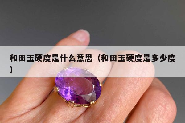 和田玉硬度是什么意思，和田玉硬度是多少度