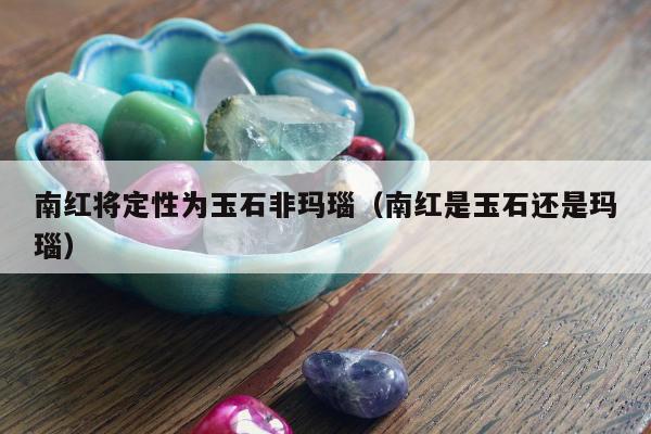 南红将定性为玉石非玛瑙，南红是玉石还是玛瑙
