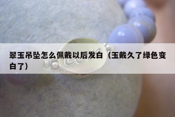 翠玉吊坠怎么佩戴以后发白，玉戴久了绿色变白了