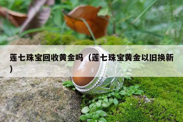 莲七珠宝回收黄金吗，莲七珠宝黄金以旧换新