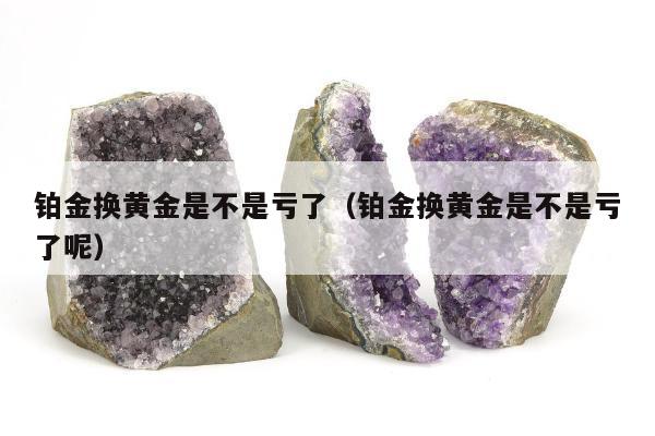 铂金换黄金是不是亏了，铂金换黄金是不是亏了呢