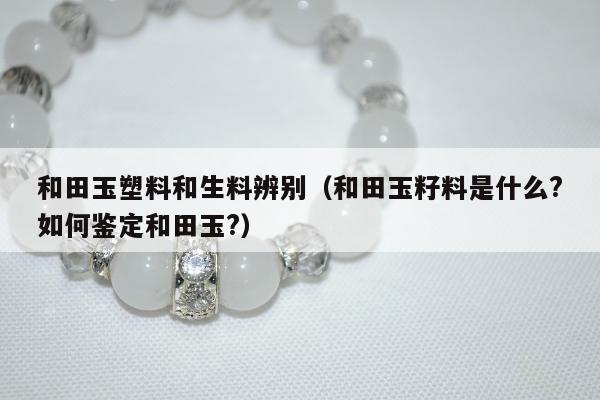 和田玉塑料和生料辨别，和田玉籽料是什么?如何鉴定和田玉?
