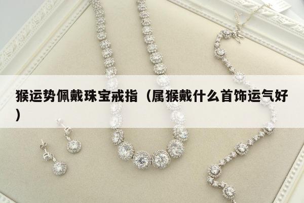 猴运势佩戴珠宝戒指，属猴戴什么首饰运气好