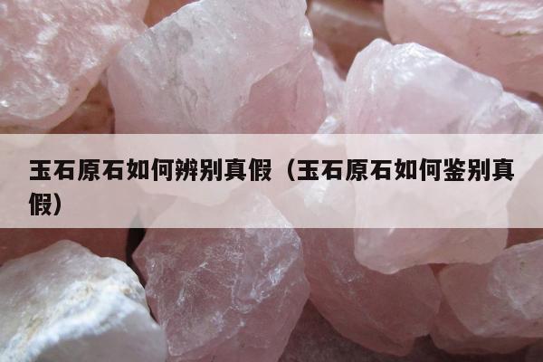 玉石原石如何辨别真假，玉石原石如何鉴别真假