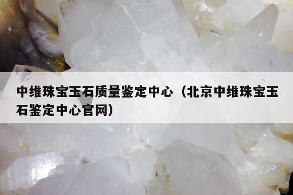 中维珠宝玉石质量鉴定中心，北京中维珠宝玉石鉴定中心官网