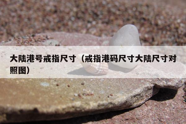大陆港号戒指尺寸，戒指港码尺寸大陆尺寸对照图